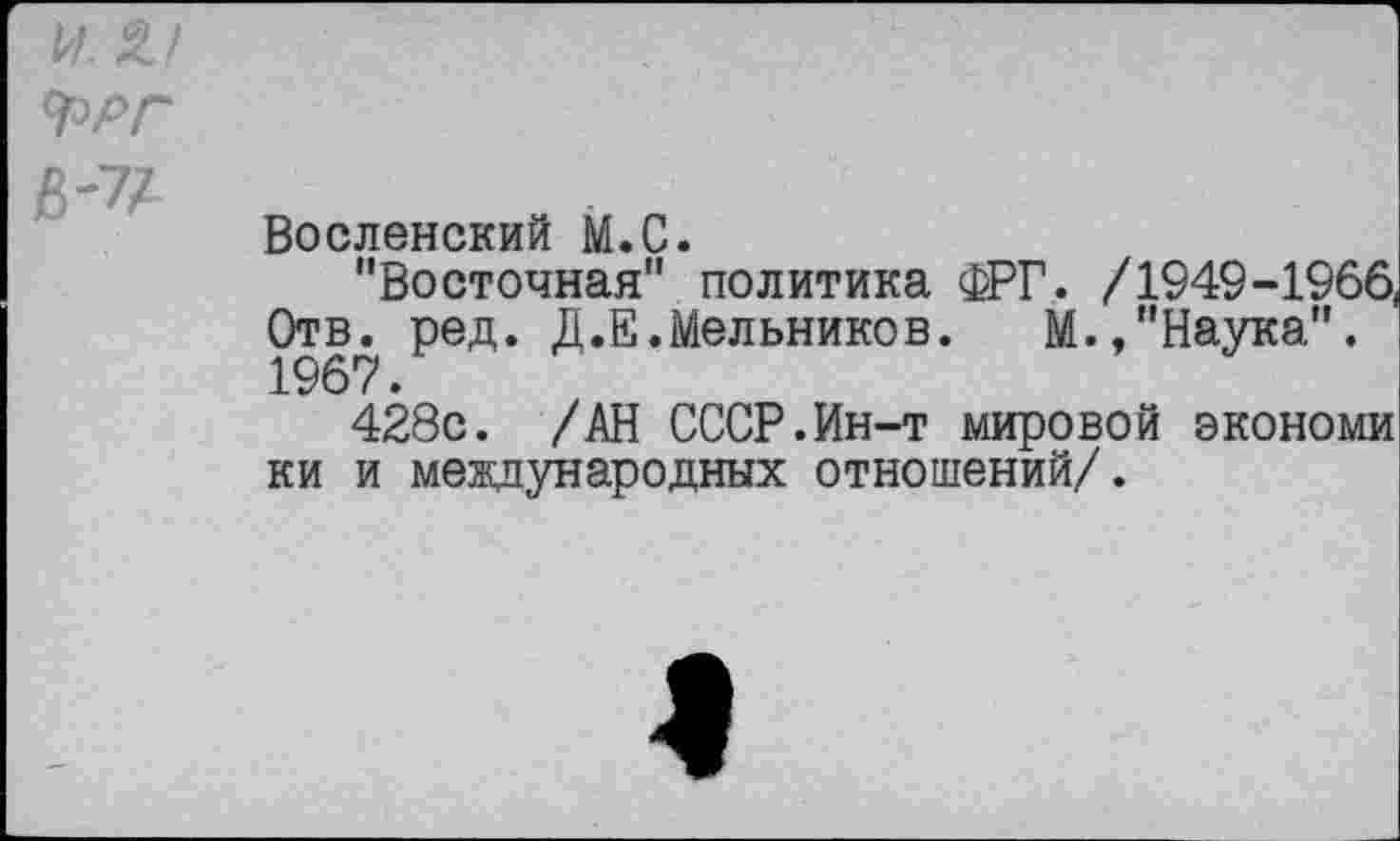 ﻿^РГ
6-7/
Вселенский М.С.
"Восточная" политика ФРГ. /1949-1966, Отв. ред. Д.Е. Мельников. М.,"Наука". 1967.
428с. /АН СССР.Ин-т мировой экономи ки и международных отношений/.